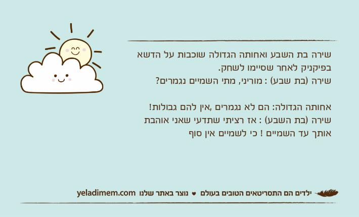 שירה בת השבע ואחותה הגדולה שוכבות על הדשא בפיקניק לאחר שסיימו לשחק.שירה )בת שבע( : מוריני, מתי השמיים נגמרים? אחותה הגדולה: הם לא נגמרים ,אין להם גבולות!שירה )בת השבע( : אז רציתי שתדעי שאני אוהבת אותך עד השמיים ! כי לשמיים אין סוף