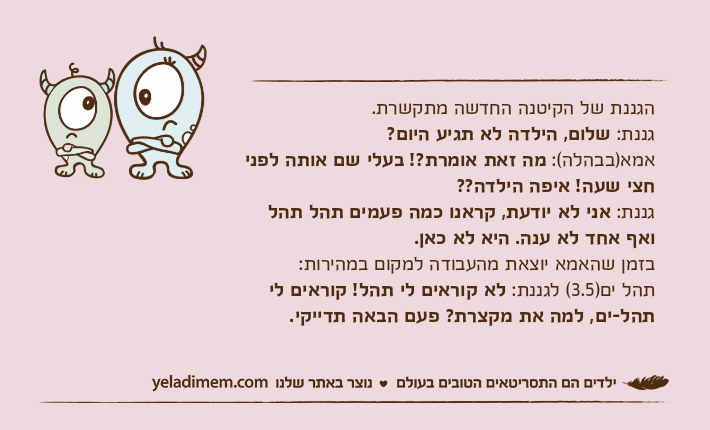 הגננת של הקיטנה החדשה מתקשרת.גננת: שלום, הילדה לא תגיע היום?אמא)בבהלה(: מה זאת אומרת?! בעלי שם אותה לפני חצי שעה! איפה הילדה??גננת: אני לא יודעת, קראנו כמה פעמים תהל תהל ואף אחד לא ענה. היא לא כאן.בזמן שהאמא יוצאת מהעבודה למקום במהירות:תהל ים)3.5( לגננת: לא קוראים לי תהל! קוראים לי תהל-ים, למה את מקצרת? פעם הבאה תדייקי.&nbsp;