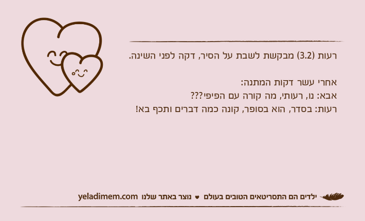 רעות )3.2( מבקשת לשבת על הסיר, דקה לפני השינה.אחרי עשר דקות המתנה:אבא: נו, רעותי, מה קורה עם הפיפי???רעות: בסדר, הוא בסופר, קונה כמה דברים ותכף בא!