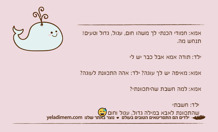 אמא: חמודי הכנתי לך משהו חום, עגול, גדול וטעים! תנחש מה. ילד: תודה אמא אבל כבר יש לי אמא: מאיפה יש לך עוגה? ילד: אהה התכוונת לעוגה? אמא: למה חשבת שהיתכוונתי? ילד: חשבתי שהתכוונת לאבא במילה גדול, עגול וחום?﻿