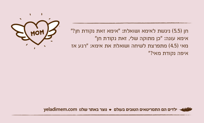 חן )5.5( ניגשת לאימא ושואלת: "אימא זאת נקודת חן?"אימא עונה: "כן מתוקה שלי, זאת נקודת חן"מאי )4.5( מתפרצת לשיחה ושואלת את אימא: "רגע אז איפה נקודת מאי?"