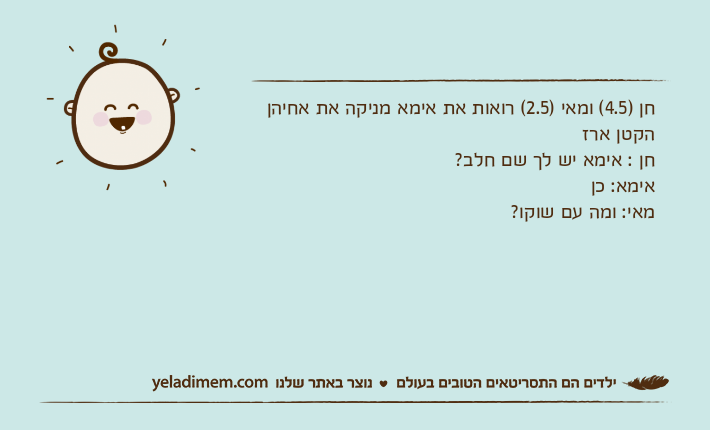חן )4.5( ומאי )2.5( רואות את אימא מניקה את אחיהן הקטן ארז חן : אימא יש לך שם חלב?אימא: כןמאי: ומה עם שוקו?