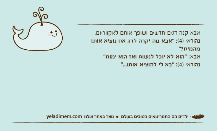 אבא קנה דגים חדשים ושופך אותם לאקווריום.נהוראי )4(: "אבא מה יקרה לדג אם נוציא אותו מהמים?"אבא: "הוא לא יוכל לנשום ואז הוא ימות"נהוראי )4(: "בא לי להוציא אותו..."