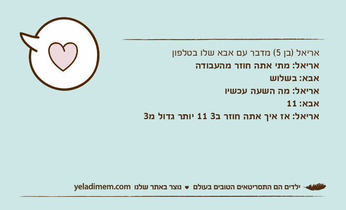 אריאל )בן 5( מדבר עם אבא שלו בטלפוןאריאל: מתי אתה חוזר מהעבודהאבא: בשלושאריאל: מה השעה עכשיואבא: 11אריאל: אז איך אתה חוזר ב3 11 יותר גדול מ3