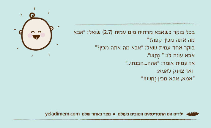 בכל בוקר כשאבא מרתיח מים עמית )2.7( שואל: "אבא מה אתה מכין, קפה?"בוקר אחד עמית שאל: "אבא מה אתה מכין?"אבא עונה לו: " נָחֵש".אז עמית אומר: "אהה...הבנתי.." ואז צועק לאמא:"אמא, אבא מכין נָחֵש!!"