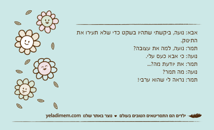 אבא: נועה, ביקשתי שתהיו בשקט כדי שלא תעירו את התינוק.תמר: נועה, למה את עצובה?נועה: כי אבא כעס עלי.תמר: את יודעת מה?... נועה: מה תמר?תמר: נראה לי שהוא ערבי!