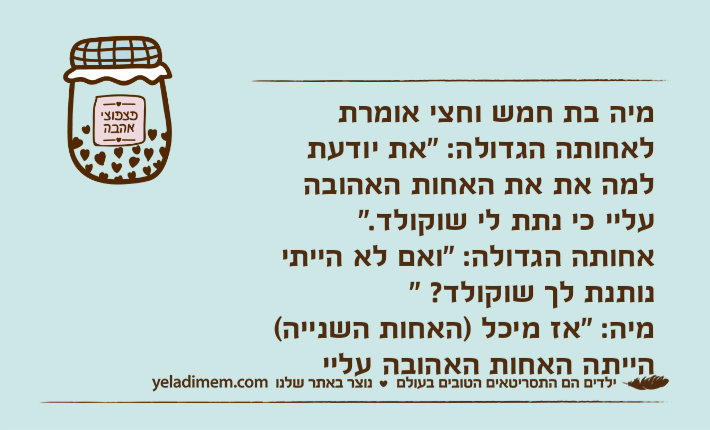 מיה בת חמש וחצי אומרת לאחותה הגדולה: "את יודעת למה את את האחות האהובה עליי כי נתת לי שוקולד."אחותה הגדולה: "ואם לא הייתי נותנת לך שוקולד? "מיה: "אז מיכל )האחות השנייה(  הייתה האחות האהובה עליי