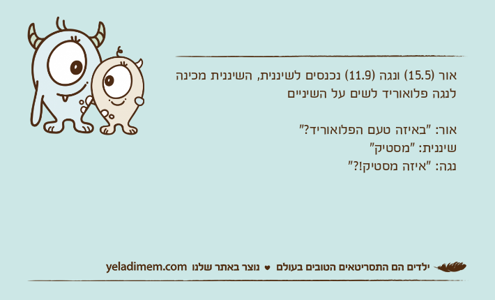 אור )15.5( ונגה )11.9( נכנסים לשיננית, השיננית מכינה לנגה פלואוריד לשים על השינייםאור: "באיזה טעם הפלואוריד?"שיננית: "מסטיק"נגה: "איזה מסטיק!?"