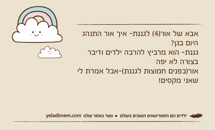אבא של אור)4( לגננת- איך אור התנהג היום בגן? גננת- הוא מרביץ להרבה ילדים ודיבר בצורה לא יפהאור)בפנים חמוצות לגננת(-אבל אמרת לי שאני מקסים!