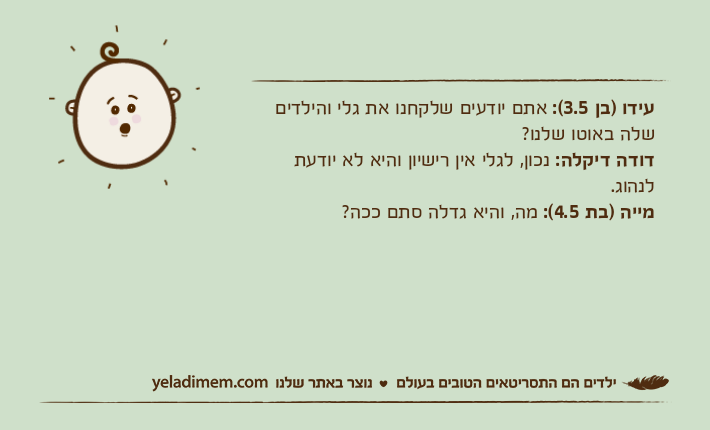 עידו )בן 3.5(: אתם יודעים שלקחנו את גלי והילדים שלה באוטו שלנו?דודה דיקלה: נכון, לגלי אין רישיון והיא לא יודעת לנהוג.מייה )בת 4.5(: מה, והיא גדלה סתם ככה?