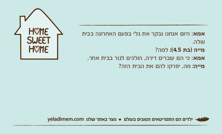 אמא: היום אנחנו נבקר את גלי בפעם האחרונה בבית שלה.מייה )בת 4.5(: למה?אמא: כי הם עוברים דירה, הולכים לגור בבית אחר.מייה: מה, יפרקו להם את הבית הזה?