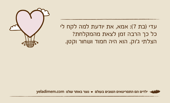 עדי )בת 7(: אמא, את יודעת למה לקח לי כל כך הרבה זמן לצאת מהמקלחת? הצלתי ג'וק. הוא היה חמוד ושחור וקטן.