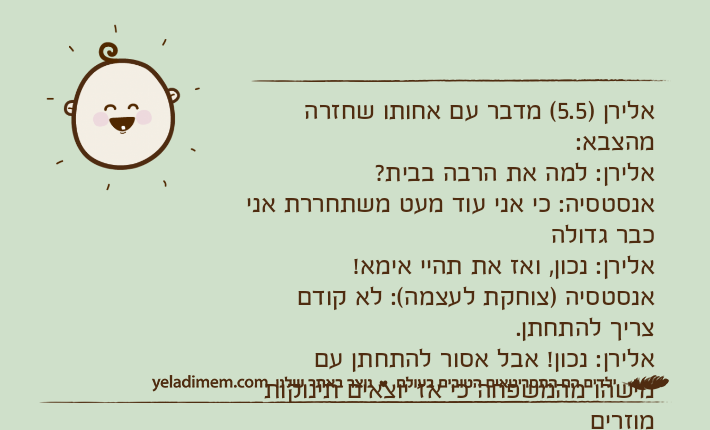 אלירן )5.5( מדבר עם אחותו שחזרה מהצבא:אלירן: למה את הרבה בבית? אנסטסיה: כי אני עוד מעט משתחררת אני כבר גדולהאלירן: נכון, ואז את תהיי אימא!אנסטסיה )צוחקת לעצמה(: לא קודם צריך להתחתן.אלירן: נכון! אבל אסור להתחתן עם מישהו מהמשפחה כי אז יוצאים תינוקות מוזרים