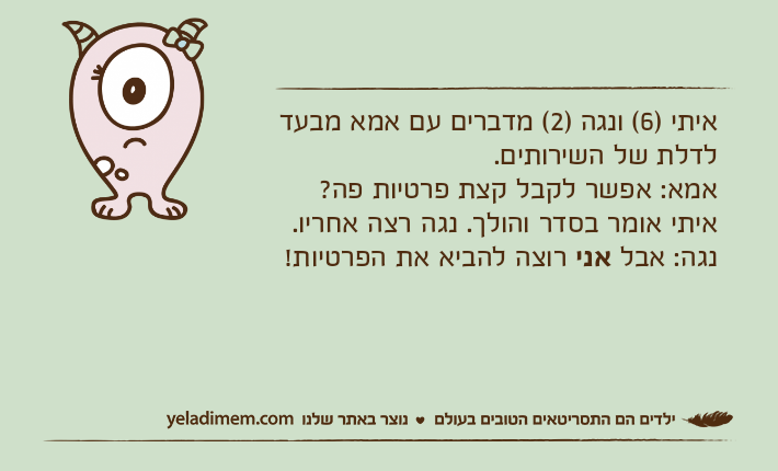 איתי )6( ונגה )2( מדברים עם אמא מבעד לדלת של השירותים.אמא: אפשר לקבל קצת פרטיות פה?איתי אומר בסדר והולך. נגה רצה אחריו.נגה: אבל אני רוצה להביא את הפרטיות!