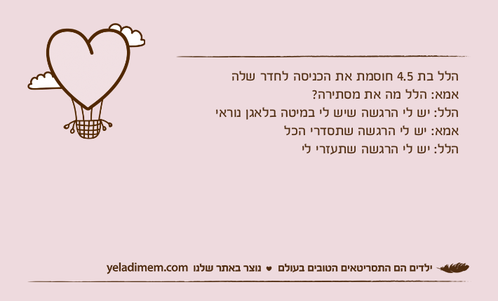 הלל בת 4.5 חוסמת את הכניסה לחדר שלהאמא: הלל מה את מסתירה?הלל: יש לי הרגשה שיש לי במיטה בלאגן נוראיאמא: יש לי הרגשה שתסדרי הכלהלל: יש לי הרגשה שתעזרי לי