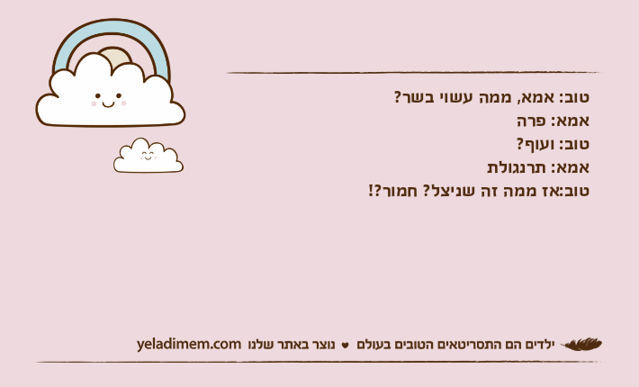 טוב: אמא, ממה עשוי בשר?אמא: פרהטוב: ועוף?אמא: תרנגולתטוב:אז ממה זה שניצל? חמור?!
