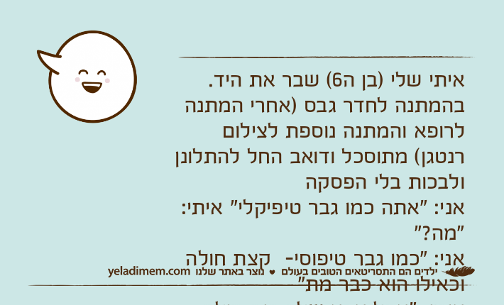 איתי שלי )בן ה6( שבר את היד.  בהמתנה לחדר גבס )אחרי המתנה לרופא והמתנה נוספת לצילום רנטגן( מתוסכל ודואב החל להתלונן ולבכות בלי הפסקה אני: "אתה כמו גבר טיפיקלי" איתי: "מה?"אני: "כמו גבר טיפוסי-  קצת חולה וכאילו הוא כבר מת"איתי: "אבל אבא שלך היה חולה והוא באמת מת" ....