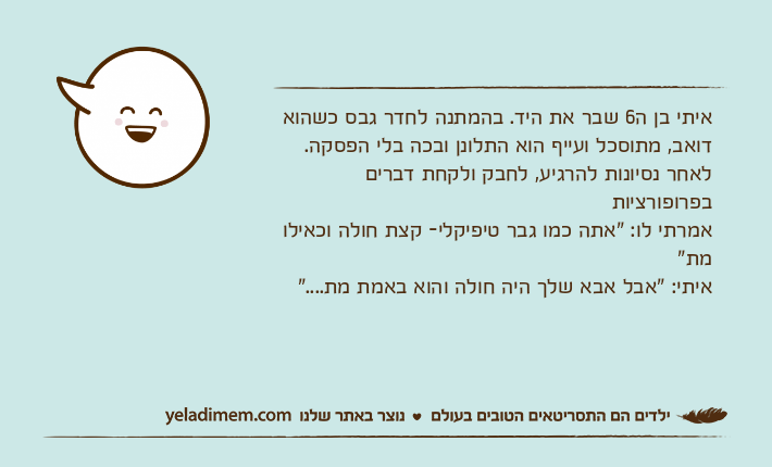 איתי בן ה6 שבר את היד. בהמתנה לחדר גבס כשהוא דואב, מתוסכל ועייף הוא התלונן ובכה בלי הפסקה. לאחר נסיונות להרגיע, לחבק ולקחת דברים בפרופורציות אמרתי לו: "אתה כמו גבר טיפיקלי- קצת חולה וכאילו מת"איתי: "אבל אבא שלך היה חולה והוא באמת מת...."
