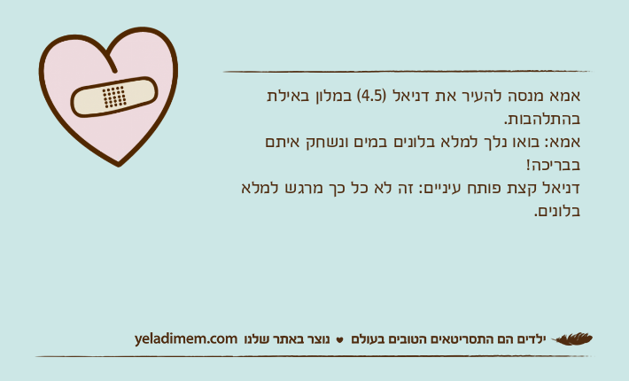 אמא מנסה להעיר את דניאל )4.5( במלון באילת בהתלהבות.אמא: בואו נלך למלא בלונים במים ונשחק איתם בבריכה! דניאל קצת פותח עיניים: זה לא כל כך מרגש למלא בלונים.