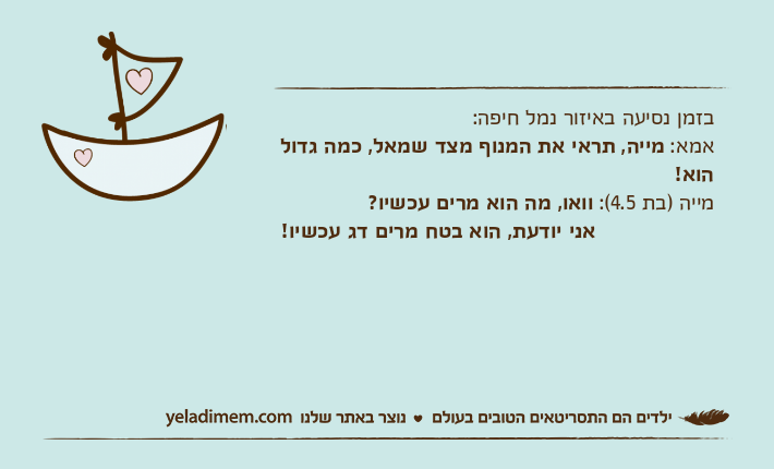 בזמן נסיעה באיזור נמל חיפה:אמא: מייה, תראי את המנוף מצד שמאל, כמה גדול הוא!מייה )בת 4.5(: וואו, מה הוא מרים עכשיו? &nbsp;אני יודעת, הוא בטח מרים דג עכשיו!
