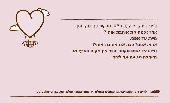 לפני שינה, מייה )בת 4.5( מבקשת חיבוק נוסףאמא: כמה את אוהבת אותי?מייה: עד אפס.אמא: אפס? ככה&nbsp;את אוהבת אותי?מייה: עד אפס מקום.. כבר אין מקום בארץ אז האהבה מגיעה עד לירח.