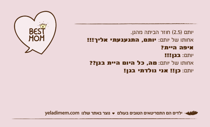 יותם )2.5( חוזר הביתה מהגן. אחותו של יותם: יותם, התגעגעתי אליך!!! איפה היית?יותם: בגן!!!אחותו של יותם: מה, כל היום היית בגן??יותם: כן!! אני נולדתי בגן!
