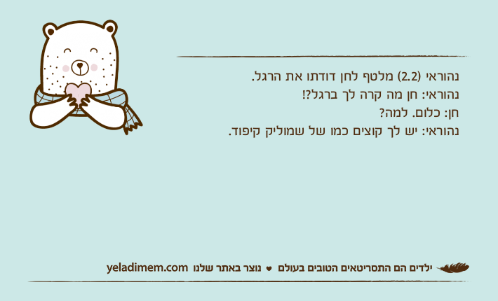 נהוראי )2.2( מלטף לחן דודתו את הרגל.נהוראי: חן מה קרה לך ברגל?! חן: כלום. למה? נהוראי: יש לך קוצים כמו של שמוליק קיפוד.