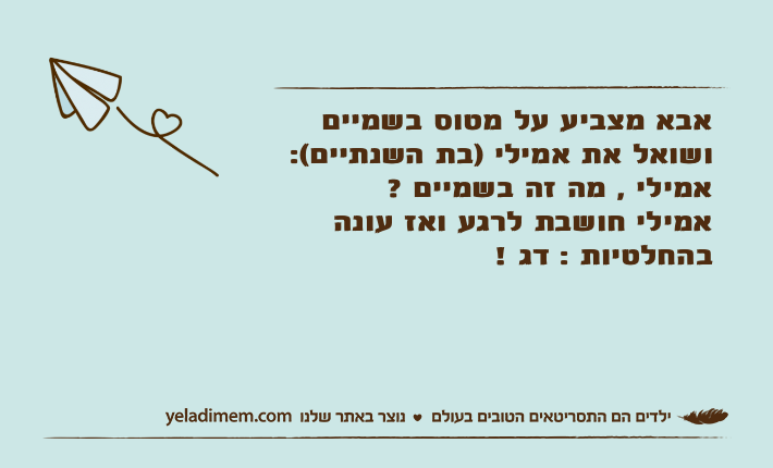 אבא מצביע על מטוס בשמיים ושואל את אמילי )בת השנתיים(: אמילי , מה זה בשמיים ?אמילי חושבת לרגע ואז עונה בהחלטיות : דג !