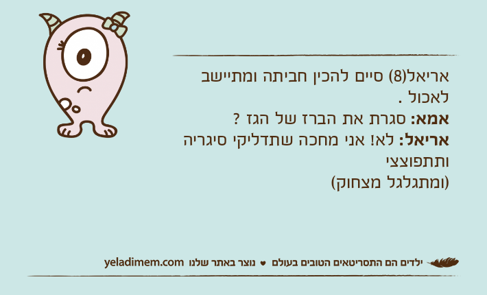אריאל)8( סיים להכין חביתה ומתיישב לאכול .אמא: סגרת את הברז של הגז ? אריאל: לא! אני מחכה שתדליקי סיגריה ותתפוצצי )ומתגלגל מצחוק(