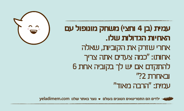 עמית )בן 4 וחצי( משחק מונופול עם האחיות הגדולות שלו.אחרי שזרק את הקוביות, שאלה אחותו: "כמה צעדים אתה צריך להתקדם אם יש לך בקוביה אחת 6 ובאחרת 2?"עמית: "הרבה מאוד"