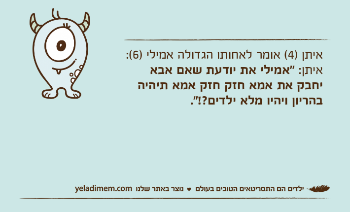 איתן )4( אומר לאחותו הגדולה אמילי )6(:איתן: "אמילי את יודעת שאם אבא יחבק את אמא חזק חזק אמא תיהיה בהריון ויהיו מלא ילדים?!".