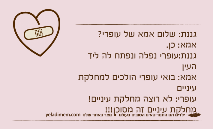 גננת: שלום אמא של עופרי?אמא: כן.גננת:עופרי נפלה ונפתח לה ליד העיןאמא: בואי עופרי הולכים למחלקת עינייםעופרי: לא רוצה מחלקת עיניים! מחלקת עיניים זה מסוכן!!!