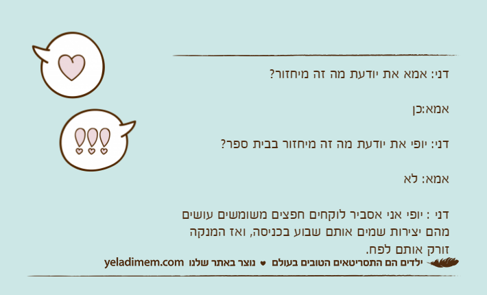 דני: אמא את יודעת מה זה מיחזור?אמא:כןדני: יופי את יודעת מה זה מיחזור בבית ספר?אמא: לאדני : יופי אני אסביר לוקחים חפצים משומשים עושים מהם יצירות שמים אותם שבוע בכניסה, ואז המנקה זורק אותם לפח.