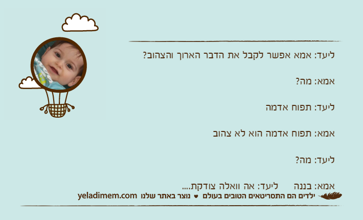 ליעד: אמא אפשר לקבל את הדבר הארוך והצהוב?אמא: מה?ליעד: תפוח אדמהאמא: תפוח אדמה הוא לא צהובליעד: מה?אמא: בננה     ליעד: אה וואלה צודקת....