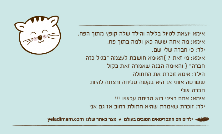 אימא יוצאת לטיול בלילה והילד שלה קופץ מתוך הפח,אימא: מה אתה עושה כאן ולמה בתוך פח.ילד: כי חברה שלי שם.אימא: מי זאת ? {האימא חושבת לעצמה "בגיל כזה חברה" } והאימה הבנה שאמרה זאת בקולהילד: אימא זוכרת את החתולה ששרטה אותי אז היא בקשה סליחה ורצתה להיות חברה שליאימא: אתה רציני בוא הביתה עכשיו !!!ילד: זוכרת שאמרת שהיא חתולת רחוב אז גם אני&nbsp;