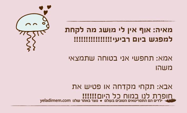 מאיה: אוף אין לי מושג מה לקחת למפגש ביום רביעי!!!!!!!!!!!!!!!!אמא: תחפשי אני בטוחה שתמצאי משהואבא: תקחי מקדחה או פטיש את חופרת לנו במוח כל היום!!!!!!