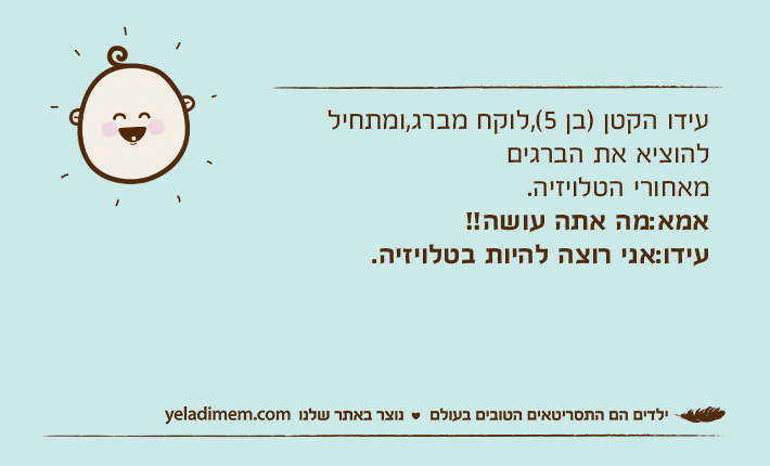עידו הקטן )בן 5(,לוקח מברג,ומתחיל להוציא את הברגים מאחורי הטלויזיה.אמא:מה אתה עושה!!עידו:אני רוצה להיות בטלויזיה.