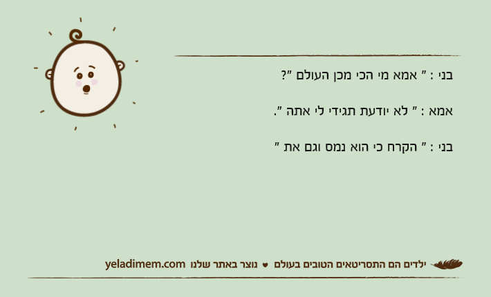 בני : " אמא מי הכי מכן העולם "? אמא : " לא יודעת תגידי לי אתה ".בני : " הקרח כי הוא נמס וגם את "