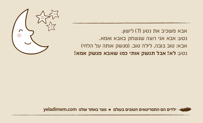 אבא משכיב את נטע )7( לישון. נטע: אבא אני רוצה שנשחק באבא ואמא. אבא: טוב בובה, לילה טוב. )מנשק אותה על הלחי( נטע: לא! אבל תנשק אותי כמו שאבא מנשק אמא!