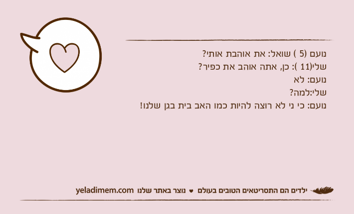 נועם )5 ( שואל: את אוהבת אותי? שלי)11 (: כן, אתה אוהב את כפיר?נועם: לאשלי:למה?נועם: כי ני לא רוצה להיות כמו האב בית בגן שלנו!