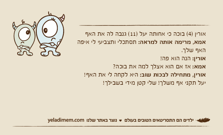 אורין )4( בוכה כי אחותה יעל )11( גנבה לה את האףאמא, מרימה אותה למראה: תסתכלי ותצביעי לי איפה האף שלך.אורין: הנה הוא פה!אמא: אז אם הוא אצלך למה את בוכה?אורין, מתחילה לבכות שוב: היא לקחה לי את האף! יעל תקני אף משלך! שלי קטן מידי בשבילך!