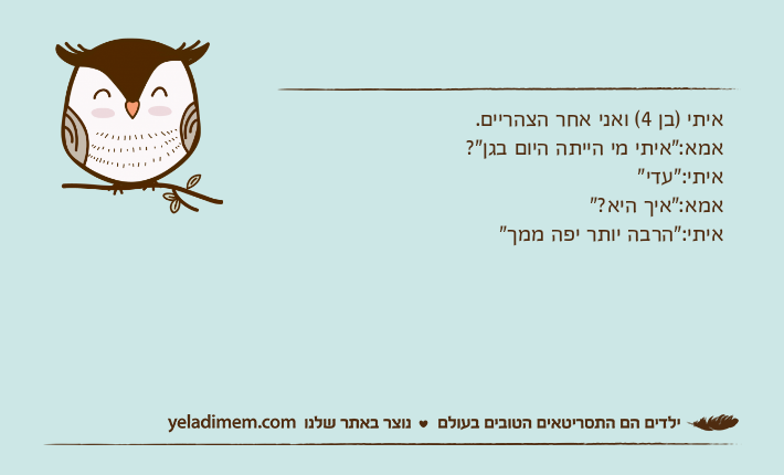 איתי )בן 4( ואני אחר הצהריים.אמא:"איתי מי הייתה היום בגן"?איתי:"עדי"אמא:"איך היא?"איתי:"הרבה יותר יפה ממך"