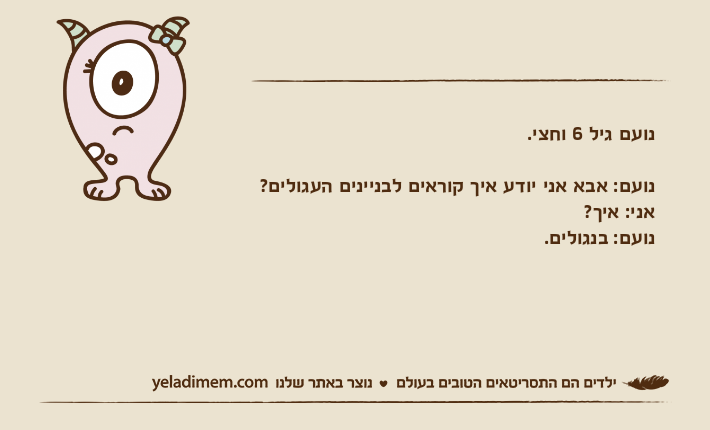 נועם גיל 6 וחצי.נועם: אבא אני יודע איך קוראים לבניינים העגולים?אני: איך?נועם: בנגולים.
