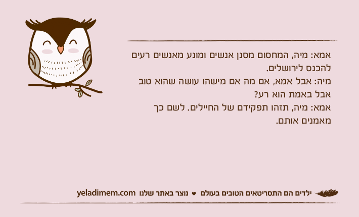 אמא: מיה, המחסום מסנן אנשים ומונע מאנשים רעים להכנס לירושלים.מיה: אבל אמא, אם מה אם מישהו עושה שהוא טוב אבל באמת הוא רע?אמא: מיה, תזהו תפקידם של החיילים. לשם כך מאמנים אותם.