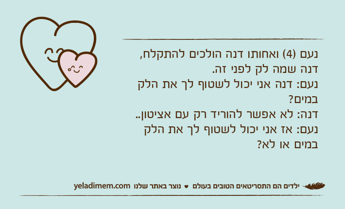 נעם )4( ואחותו דנה הולכים להתקלח, דנה שמה לק לפני זה.נעם: דנה אני יכול לשטוף לך את הלק במים? דנה: לא אפשר להוריד רק עם אציטון..נעם: אז אני יכול לשטוף לך את הלק במים או לא?