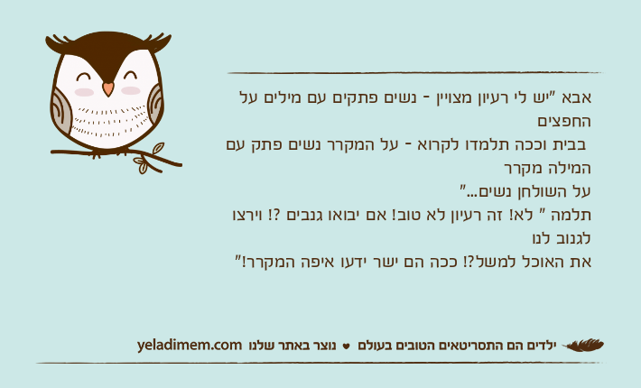 אבא "יש לי רעיון מצויין - נשים פתקים עם מילים על החפצים בבית וככה תלמדו לקרוא - על המקרר נשים פתק עם המילה מקררעל השולחן נשים..."תלמה " לא! זה רעיון לא טוב! אם יבואו גנבים ?! וירצו לגנוב לנואת האוכל למשל?! ככה הם ישר ידעו איפה המקרר!"