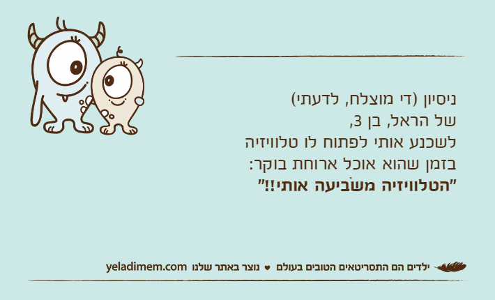 ניסיון )די מוצלח, לדעתי( של הראל, בן 3, לשכנע אותי לפתוח לו טלוויזיה בזמן שהוא אוכל ארוחת בוקר:"הטלוויזיה משֹביעה אותי!!"