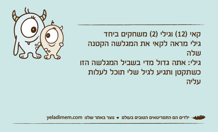 קאי )12( וגילי )2( משחקים ביחדגילי מראה לקאי את המגלשה הקטנה שלהגילי: אתה גדול מדי בשביל המגלשה הזו כשתקטן ותגיע לגיל שלי תוכל לעלות עליה