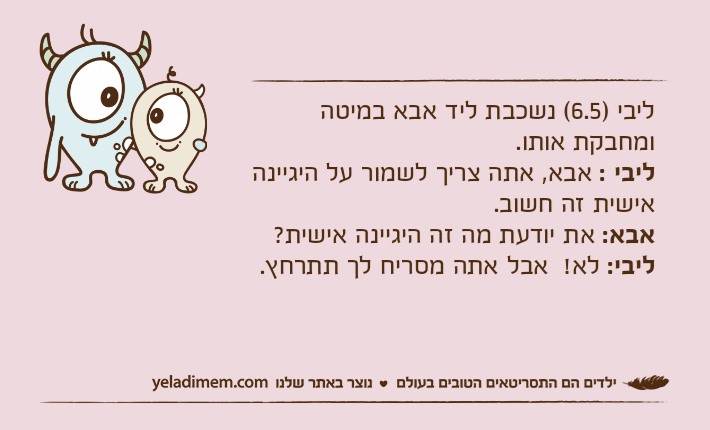 ליבי )6.5( נשכבת ליד אבא במיטה ומחבקת אותו.ליבי : אבא, אתה צריך לשמור על היגיינה אישית זה חשוב.אבא: את יודעת מה זה היגיינה אישית?ליבי: לא!  אבל אתה מסריח לך תתרחץ.