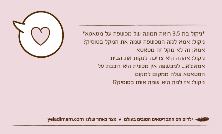 *ניקול בת 3.5 רואה תמונה של מכשפה על מטאטא*ניקול: אמא למה המכשפה שמה את המקל בטוסיק?אמא: זה לא מקל זה מטאטאניקול: אההה היא צריכה לנקות את הביתאמא:לא... למכשפה אין מכונית היא רוכבת על המטאטא שלה ממקום למקוםניקול: אז למה היא שמה אותו בטוסיק?!